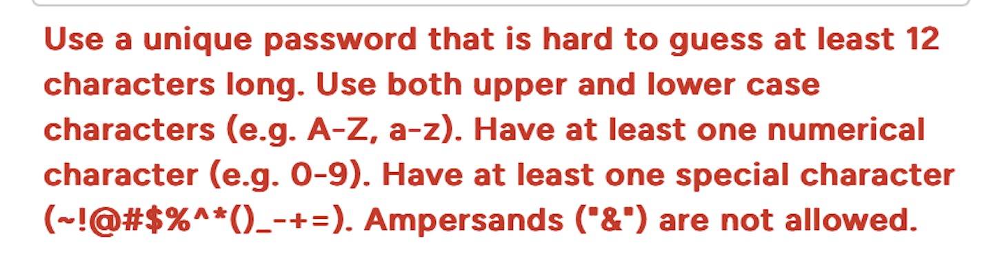 Use a unique password that is hard to guess at least 12 characters long. Use both upper and lower case characters (e.g. A-Z, a-z). Have at least one numerical character (e.g. 0-9). Have at least one special character (~!@#$%^*()_-+=). Ampersands ("&") are not allowed.